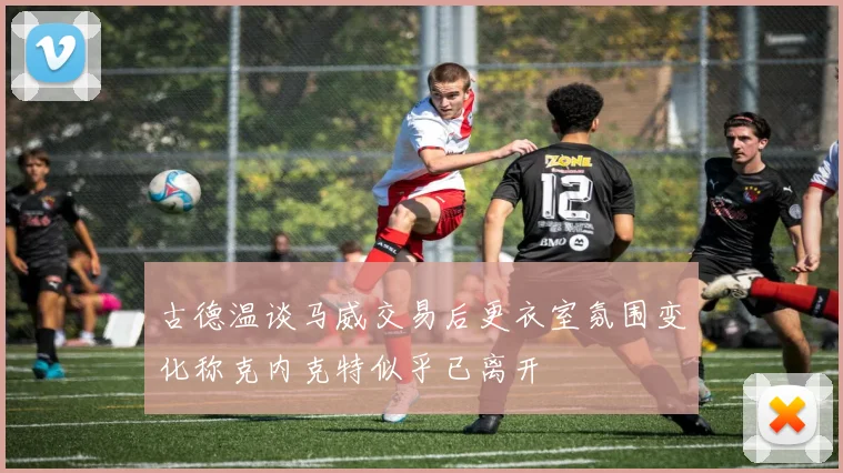 古德温谈马威交易后更衣室氛围变化称克内克特似乎已离开