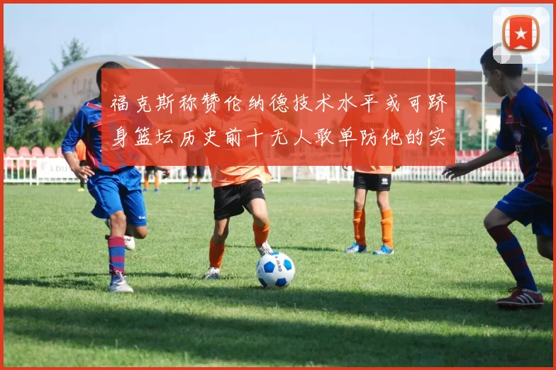 福克斯称赞伦纳德技术水平或可跻身篮坛历史前十无人敢单防他的实力