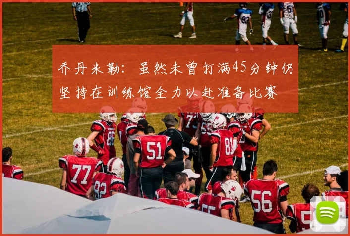 乔丹米勒：虽然未曾打满45分钟仍坚持在训练馆全力以赴准备比赛