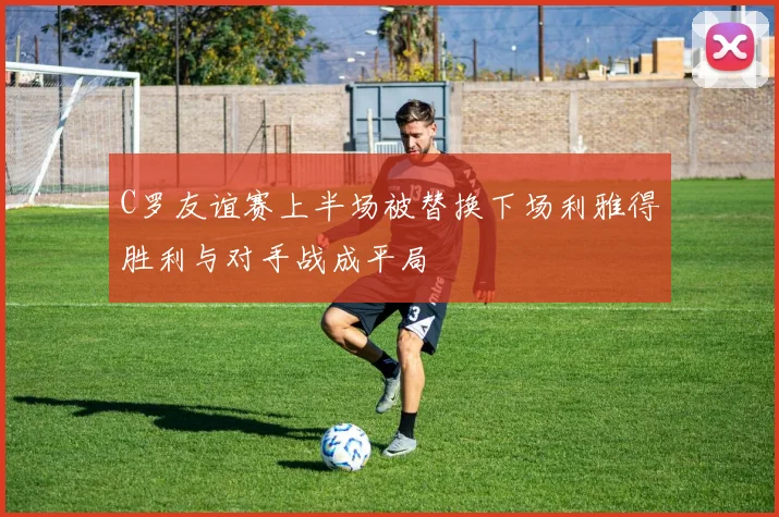 C罗友谊赛上半场被替换下场利雅得胜利与对手战成平局