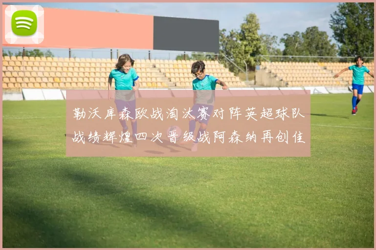 勒沃库森欧战淘汰赛对阵英超球队战绩辉煌四次晋级战阿森纳再创佳绩