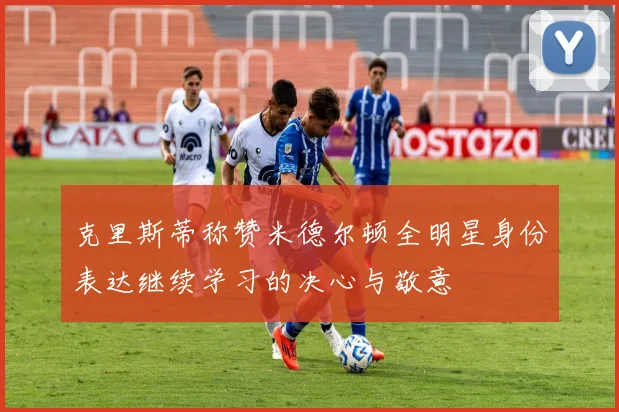 克里斯蒂称赞米德尔顿全明星身份表达继续学习的决心与敬意