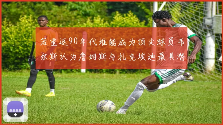 若重返90年代谁能成为顶尖球员韦尔斯认为詹姆斯与扎克埃迪最具潜力