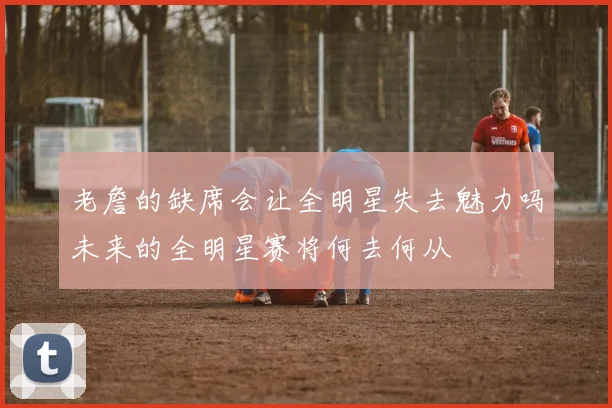 老詹的缺席会让全明星失去魅力吗未来的全明星赛将何去何从