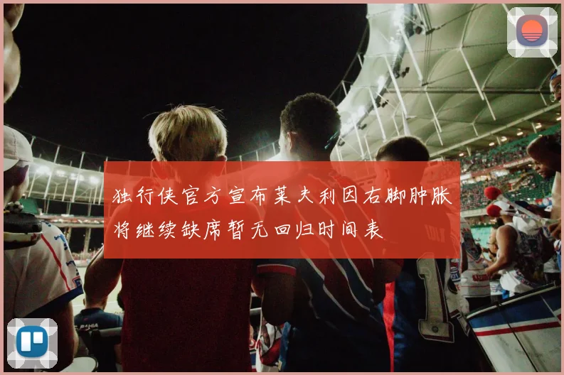 独行侠官方宣布莱夫利因右脚肿胀将继续缺席暂无回归时间表