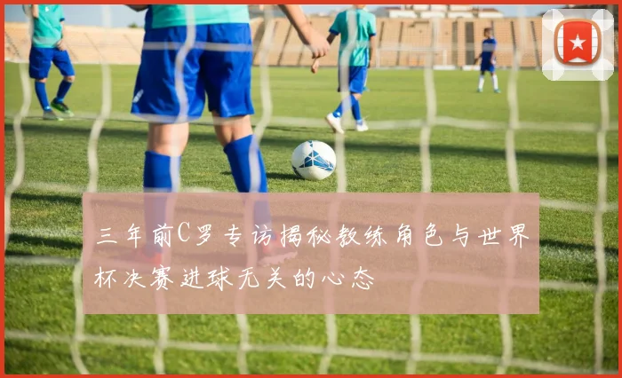 三年前C罗专访揭秘教练角色与世界杯决赛进球无关的心态
