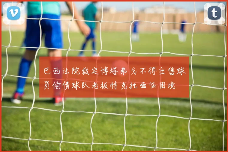 巴西法院裁定博塔弗戈不得出售球员偿债球队老板特克托面临困境