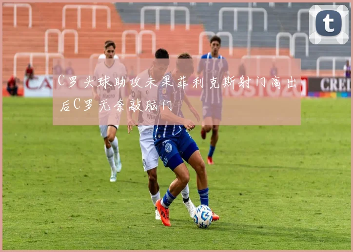 C罗头球助攻未果菲利克斯射门高出后C罗无奈敲脑门