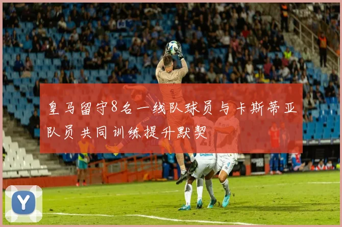 皇马留守8名一线队球员与卡斯蒂亚队员共同训练提升默契