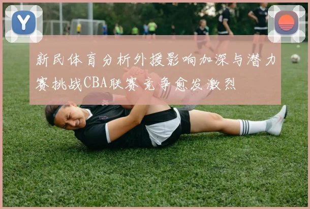 新民体育分析外援影响加深与潜力赛挑战CBA联赛竞争愈发激烈