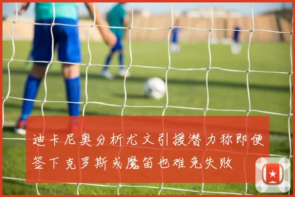 迪卡尼奥分析尤文引援潜力称即便签下克罗斯或魔笛也难免失败