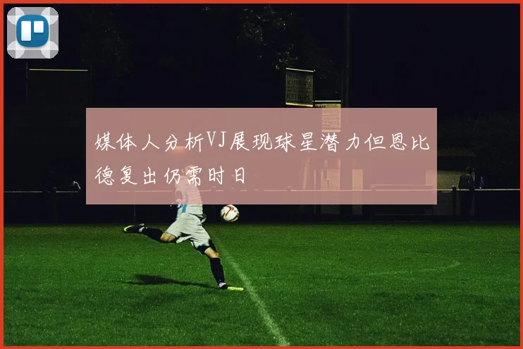 媒体人分析VJ展现球星潜力但恩比德复出仍需时日