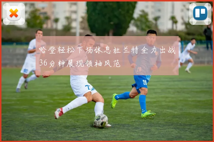 哈登轻松下场休息杜兰特全力出战36分钟展现领袖风范