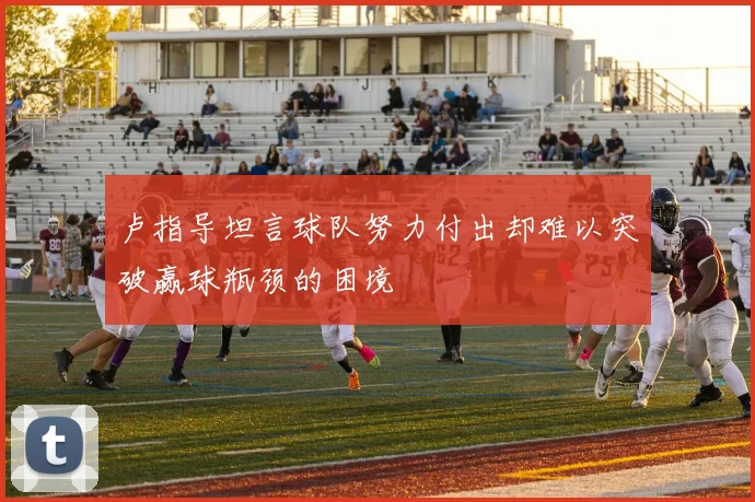 卢指导坦言球队努力付出却难以突破赢球瓶颈的困境
