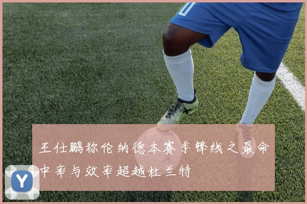 王仕鹏称伦纳德本赛季锋线之最命中率与效率超越杜兰特
