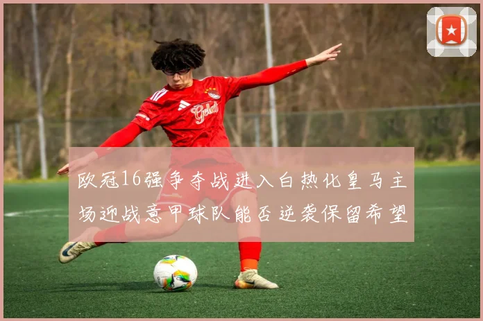 欧冠16强争夺战进入白热化皇马主场迎战意甲球队能否逆袭保留希望