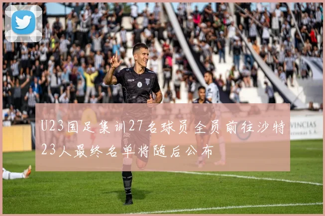 U23国足集训27名球员全员前往沙特23人最终名单将随后公布