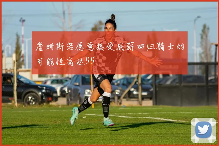 詹姆斯若愿意接受底薪回归骑士的可能性高达99