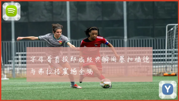 字母哥首投即成经典瞬间暴扣福德与弗拉格震撼全场
